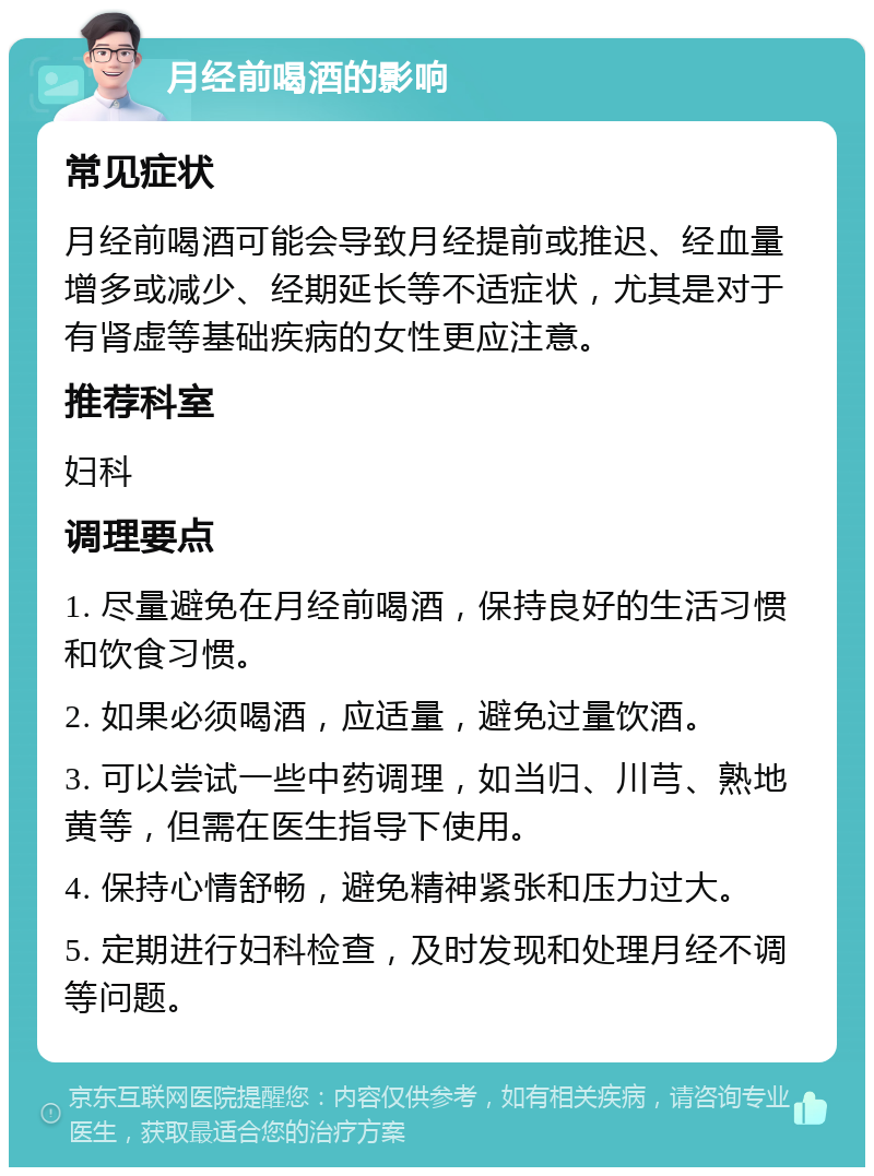 月经前喝酒的影响 常见症状 月经前喝酒可能会导致月经提前或推迟、经血量增多或减少、经期延长等不适症状，尤其是对于有肾虚等基础疾病的女性更应注意。 推荐科室 妇科 调理要点 1. 尽量避免在月经前喝酒，保持良好的生活习惯和饮食习惯。 2. 如果必须喝酒，应适量，避免过量饮酒。 3. 可以尝试一些中药调理，如当归、川芎、熟地黄等，但需在医生指导下使用。 4. 保持心情舒畅，避免精神紧张和压力过大。 5. 定期进行妇科检查，及时发现和处理月经不调等问题。