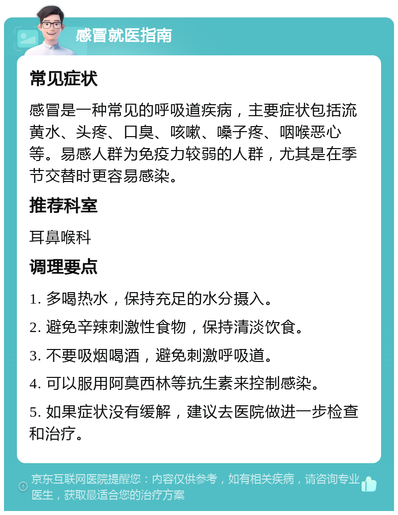 感冒就医指南 常见症状 感冒是一种常见的呼吸道疾病，主要症状包括流黄水、头疼、口臭、咳嗽、嗓子疼、咽喉恶心等。易感人群为免疫力较弱的人群，尤其是在季节交替时更容易感染。 推荐科室 耳鼻喉科 调理要点 1. 多喝热水，保持充足的水分摄入。 2. 避免辛辣刺激性食物，保持清淡饮食。 3. 不要吸烟喝酒，避免刺激呼吸道。 4. 可以服用阿莫西林等抗生素来控制感染。 5. 如果症状没有缓解，建议去医院做进一步检查和治疗。