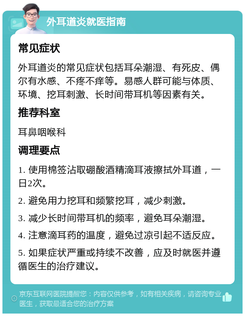 外耳道炎就医指南 常见症状 外耳道炎的常见症状包括耳朵潮湿、有死皮、偶尔有水感、不疼不痒等。易感人群可能与体质、环境、挖耳刺激、长时间带耳机等因素有关。 推荐科室 耳鼻咽喉科 调理要点 1. 使用棉签沾取硼酸酒精滴耳液擦拭外耳道，一日2次。 2. 避免用力挖耳和频繁挖耳，减少刺激。 3. 减少长时间带耳机的频率，避免耳朵潮湿。 4. 注意滴耳药的温度，避免过凉引起不适反应。 5. 如果症状严重或持续不改善，应及时就医并遵循医生的治疗建议。