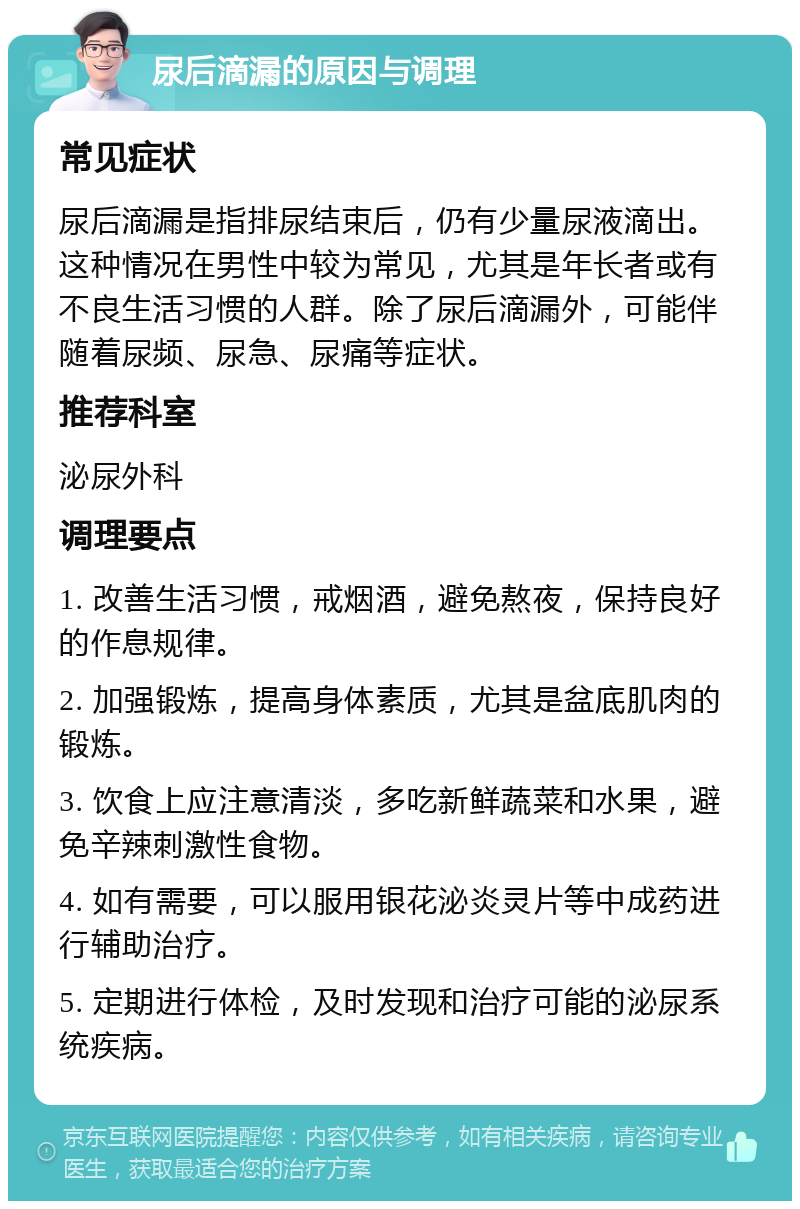 尿后滴漏的原因与调理 常见症状 尿后滴漏是指排尿结束后，仍有少量尿液滴出。这种情况在男性中较为常见，尤其是年长者或有不良生活习惯的人群。除了尿后滴漏外，可能伴随着尿频、尿急、尿痛等症状。 推荐科室 泌尿外科 调理要点 1. 改善生活习惯，戒烟酒，避免熬夜，保持良好的作息规律。 2. 加强锻炼，提高身体素质，尤其是盆底肌肉的锻炼。 3. 饮食上应注意清淡，多吃新鲜蔬菜和水果，避免辛辣刺激性食物。 4. 如有需要，可以服用银花泌炎灵片等中成药进行辅助治疗。 5. 定期进行体检，及时发现和治疗可能的泌尿系统疾病。