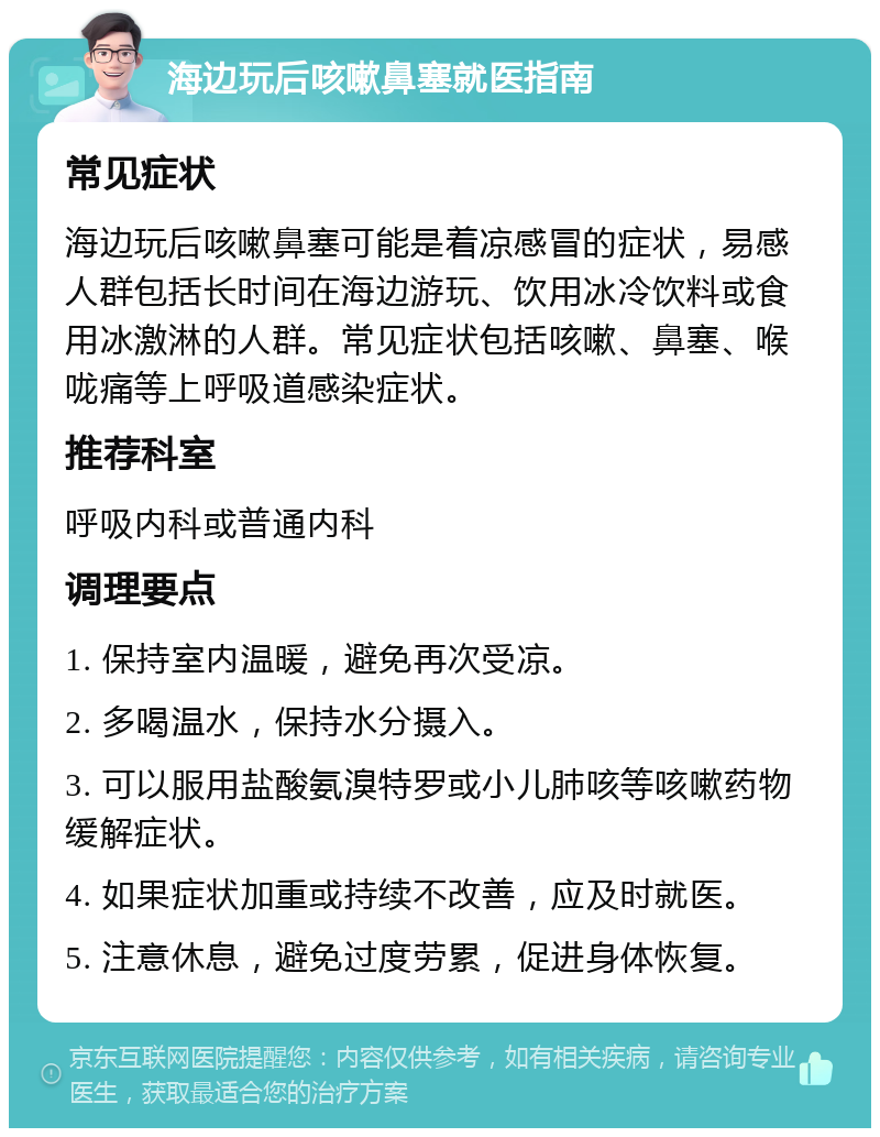 海边玩后咳嗽鼻塞就医指南 常见症状 海边玩后咳嗽鼻塞可能是着凉感冒的症状，易感人群包括长时间在海边游玩、饮用冰冷饮料或食用冰激淋的人群。常见症状包括咳嗽、鼻塞、喉咙痛等上呼吸道感染症状。 推荐科室 呼吸内科或普通内科 调理要点 1. 保持室内温暖，避免再次受凉。 2. 多喝温水，保持水分摄入。 3. 可以服用盐酸氨溴特罗或小儿肺咳等咳嗽药物缓解症状。 4. 如果症状加重或持续不改善，应及时就医。 5. 注意休息，避免过度劳累，促进身体恢复。