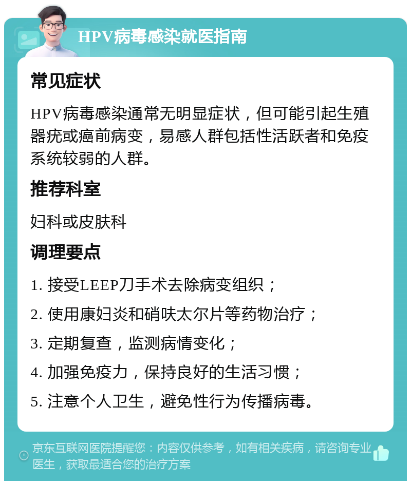 HPV病毒感染就医指南 常见症状 HPV病毒感染通常无明显症状，但可能引起生殖器疣或癌前病变，易感人群包括性活跃者和免疫系统较弱的人群。 推荐科室 妇科或皮肤科 调理要点 1. 接受LEEP刀手术去除病变组织； 2. 使用康妇炎和硝呋太尔片等药物治疗； 3. 定期复查，监测病情变化； 4. 加强免疫力，保持良好的生活习惯； 5. 注意个人卫生，避免性行为传播病毒。