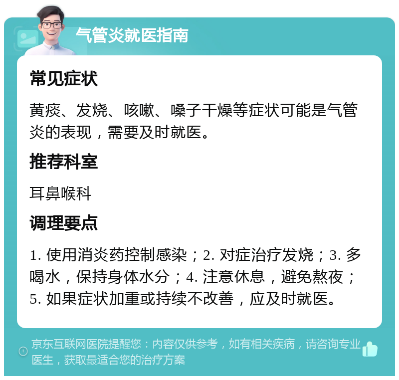 气管炎就医指南 常见症状 黄痰、发烧、咳嗽、嗓子干燥等症状可能是气管炎的表现，需要及时就医。 推荐科室 耳鼻喉科 调理要点 1. 使用消炎药控制感染；2. 对症治疗发烧；3. 多喝水，保持身体水分；4. 注意休息，避免熬夜；5. 如果症状加重或持续不改善，应及时就医。