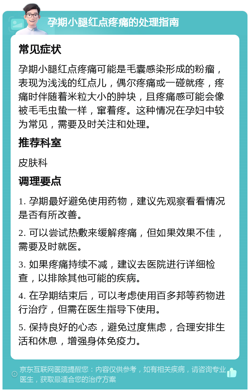 孕期小腿红点疼痛的处理指南 常见症状 孕期小腿红点疼痛可能是毛囊感染形成的粉瘤，表现为浅浅的红点儿，偶尔疼痛或一碰就疼，疼痛时伴随着米粒大小的肿块，且疼痛感可能会像被毛毛虫蛰一样，窜着疼。这种情况在孕妇中较为常见，需要及时关注和处理。 推荐科室 皮肤科 调理要点 1. 孕期最好避免使用药物，建议先观察看看情况是否有所改善。 2. 可以尝试热敷来缓解疼痛，但如果效果不佳，需要及时就医。 3. 如果疼痛持续不减，建议去医院进行详细检查，以排除其他可能的疾病。 4. 在孕期结束后，可以考虑使用百多邦等药物进行治疗，但需在医生指导下使用。 5. 保持良好的心态，避免过度焦虑，合理安排生活和休息，增强身体免疫力。