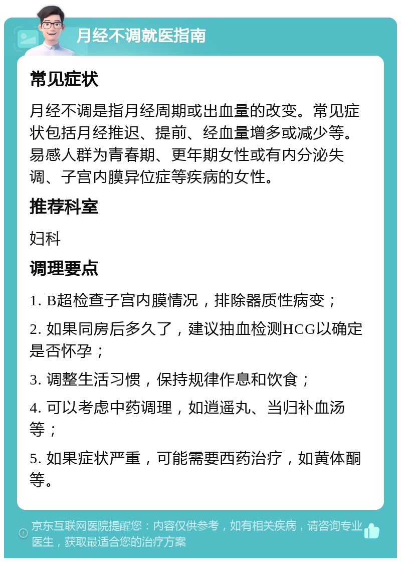 月经不调就医指南 常见症状 月经不调是指月经周期或出血量的改变。常见症状包括月经推迟、提前、经血量增多或减少等。易感人群为青春期、更年期女性或有内分泌失调、子宫内膜异位症等疾病的女性。 推荐科室 妇科 调理要点 1. B超检查子宫内膜情况，排除器质性病变； 2. 如果同房后多久了，建议抽血检测HCG以确定是否怀孕； 3. 调整生活习惯，保持规律作息和饮食； 4. 可以考虑中药调理，如逍遥丸、当归补血汤等； 5. 如果症状严重，可能需要西药治疗，如黄体酮等。