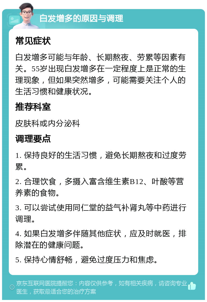 白发增多的原因与调理 常见症状 白发增多可能与年龄、长期熬夜、劳累等因素有关。55岁出现白发增多在一定程度上是正常的生理现象，但如果突然增多，可能需要关注个人的生活习惯和健康状况。 推荐科室 皮肤科或内分泌科 调理要点 1. 保持良好的生活习惯，避免长期熬夜和过度劳累。 2. 合理饮食，多摄入富含维生素B12、叶酸等营养素的食物。 3. 可以尝试使用同仁堂的益气补肾丸等中药进行调理。 4. 如果白发增多伴随其他症状，应及时就医，排除潜在的健康问题。 5. 保持心情舒畅，避免过度压力和焦虑。