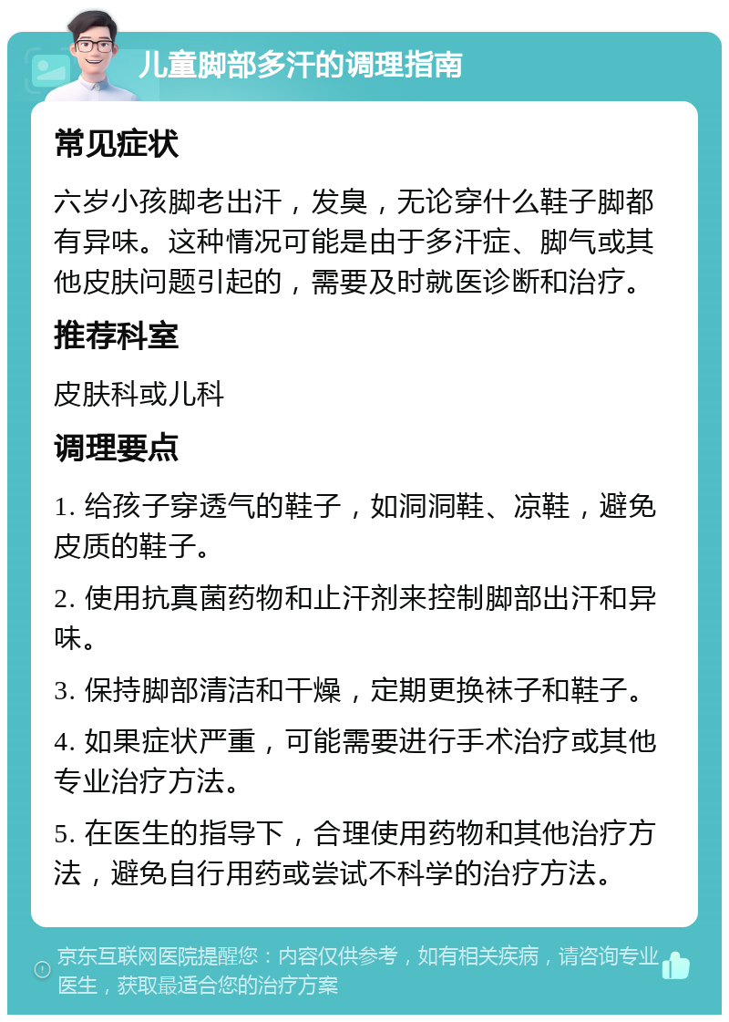 儿童脚部多汗的调理指南 常见症状 六岁小孩脚老出汗，发臭，无论穿什么鞋子脚都有异味。这种情况可能是由于多汗症、脚气或其他皮肤问题引起的，需要及时就医诊断和治疗。 推荐科室 皮肤科或儿科 调理要点 1. 给孩子穿透气的鞋子，如洞洞鞋、凉鞋，避免皮质的鞋子。 2. 使用抗真菌药物和止汗剂来控制脚部出汗和异味。 3. 保持脚部清洁和干燥，定期更换袜子和鞋子。 4. 如果症状严重，可能需要进行手术治疗或其他专业治疗方法。 5. 在医生的指导下，合理使用药物和其他治疗方法，避免自行用药或尝试不科学的治疗方法。