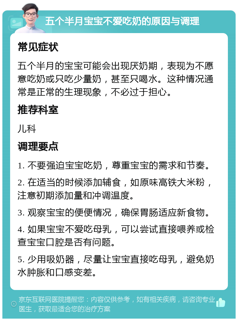 五个半月宝宝不爱吃奶的原因与调理 常见症状 五个半月的宝宝可能会出现厌奶期，表现为不愿意吃奶或只吃少量奶，甚至只喝水。这种情况通常是正常的生理现象，不必过于担心。 推荐科室 儿科 调理要点 1. 不要强迫宝宝吃奶，尊重宝宝的需求和节奏。 2. 在适当的时候添加辅食，如原味高铁大米粉，注意初期添加量和冲调温度。 3. 观察宝宝的便便情况，确保胃肠适应新食物。 4. 如果宝宝不爱吃母乳，可以尝试直接喂养或检查宝宝口腔是否有问题。 5. 少用吸奶器，尽量让宝宝直接吃母乳，避免奶水肿胀和口感变差。