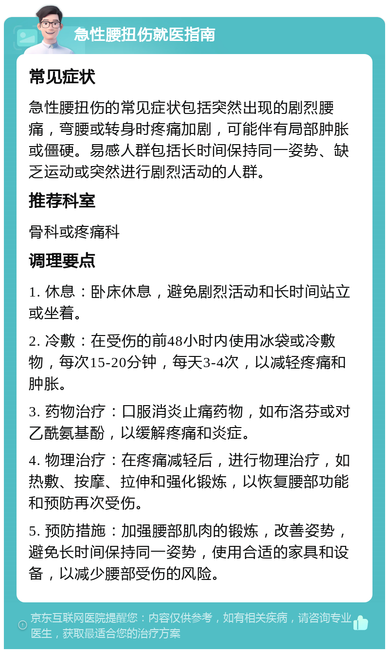 急性腰扭伤就医指南 常见症状 急性腰扭伤的常见症状包括突然出现的剧烈腰痛，弯腰或转身时疼痛加剧，可能伴有局部肿胀或僵硬。易感人群包括长时间保持同一姿势、缺乏运动或突然进行剧烈活动的人群。 推荐科室 骨科或疼痛科 调理要点 1. 休息：卧床休息，避免剧烈活动和长时间站立或坐着。 2. 冷敷：在受伤的前48小时内使用冰袋或冷敷物，每次15-20分钟，每天3-4次，以减轻疼痛和肿胀。 3. 药物治疗：口服消炎止痛药物，如布洛芬或对乙酰氨基酚，以缓解疼痛和炎症。 4. 物理治疗：在疼痛减轻后，进行物理治疗，如热敷、按摩、拉伸和强化锻炼，以恢复腰部功能和预防再次受伤。 5. 预防措施：加强腰部肌肉的锻炼，改善姿势，避免长时间保持同一姿势，使用合适的家具和设备，以减少腰部受伤的风险。