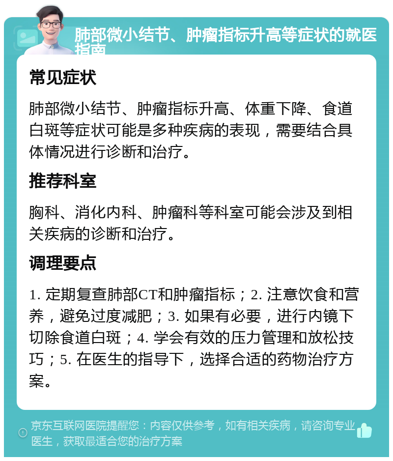 肺部微小结节、肿瘤指标升高等症状的就医指南 常见症状 肺部微小结节、肿瘤指标升高、体重下降、食道白斑等症状可能是多种疾病的表现，需要结合具体情况进行诊断和治疗。 推荐科室 胸科、消化内科、肿瘤科等科室可能会涉及到相关疾病的诊断和治疗。 调理要点 1. 定期复查肺部CT和肿瘤指标；2. 注意饮食和营养，避免过度减肥；3. 如果有必要，进行内镜下切除食道白斑；4. 学会有效的压力管理和放松技巧；5. 在医生的指导下，选择合适的药物治疗方案。