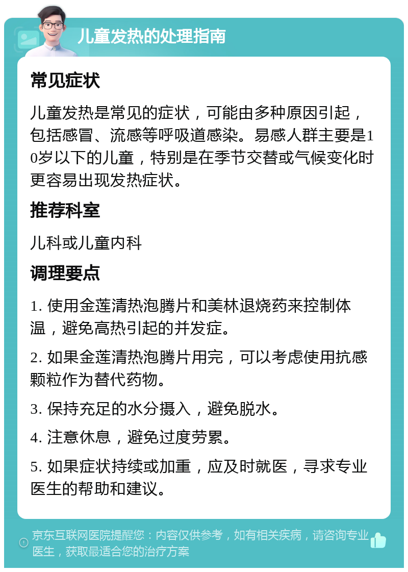 儿童发热的处理指南 常见症状 儿童发热是常见的症状，可能由多种原因引起，包括感冒、流感等呼吸道感染。易感人群主要是10岁以下的儿童，特别是在季节交替或气候变化时更容易出现发热症状。 推荐科室 儿科或儿童内科 调理要点 1. 使用金莲清热泡腾片和美林退烧药来控制体温，避免高热引起的并发症。 2. 如果金莲清热泡腾片用完，可以考虑使用抗感颗粒作为替代药物。 3. 保持充足的水分摄入，避免脱水。 4. 注意休息，避免过度劳累。 5. 如果症状持续或加重，应及时就医，寻求专业医生的帮助和建议。