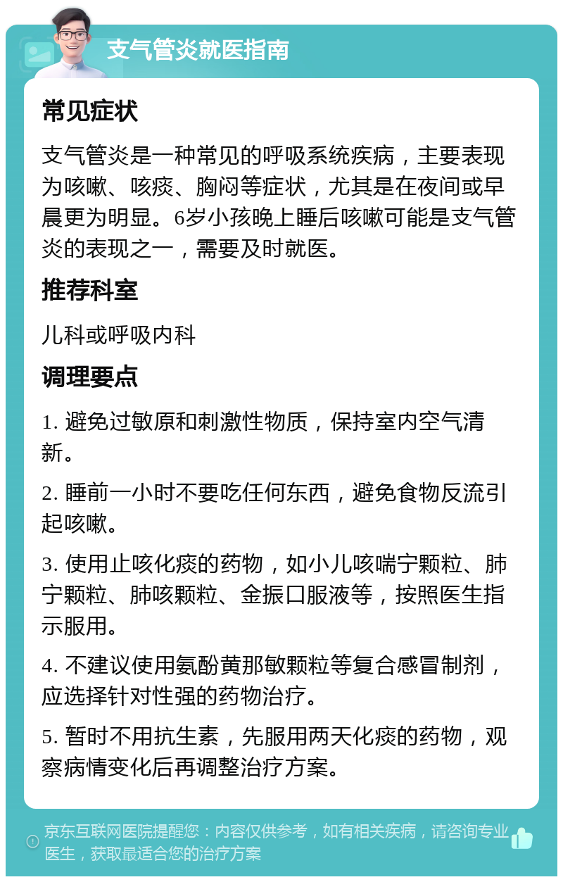 支气管炎就医指南 常见症状 支气管炎是一种常见的呼吸系统疾病，主要表现为咳嗽、咳痰、胸闷等症状，尤其是在夜间或早晨更为明显。6岁小孩晚上睡后咳嗽可能是支气管炎的表现之一，需要及时就医。 推荐科室 儿科或呼吸内科 调理要点 1. 避免过敏原和刺激性物质，保持室内空气清新。 2. 睡前一小时不要吃任何东西，避免食物反流引起咳嗽。 3. 使用止咳化痰的药物，如小儿咳喘宁颗粒、肺宁颗粒、肺咳颗粒、金振口服液等，按照医生指示服用。 4. 不建议使用氨酚黄那敏颗粒等复合感冒制剂，应选择针对性强的药物治疗。 5. 暂时不用抗生素，先服用两天化痰的药物，观察病情变化后再调整治疗方案。