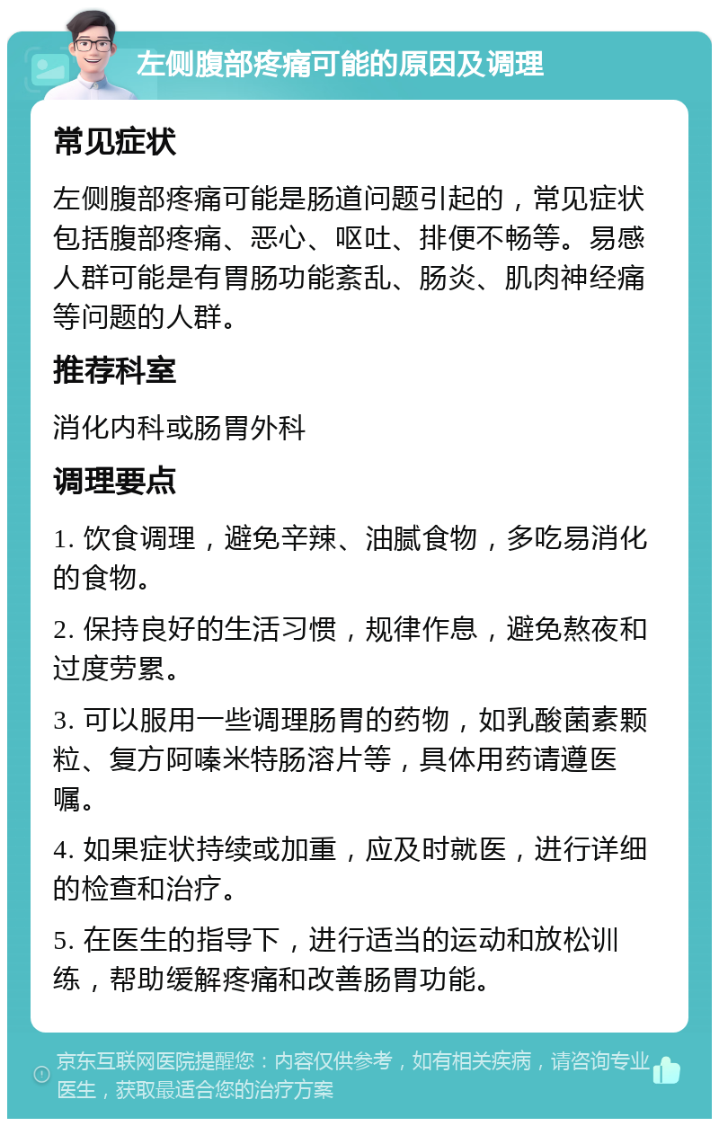 左侧腹部疼痛可能的原因及调理 常见症状 左侧腹部疼痛可能是肠道问题引起的，常见症状包括腹部疼痛、恶心、呕吐、排便不畅等。易感人群可能是有胃肠功能紊乱、肠炎、肌肉神经痛等问题的人群。 推荐科室 消化内科或肠胃外科 调理要点 1. 饮食调理，避免辛辣、油腻食物，多吃易消化的食物。 2. 保持良好的生活习惯，规律作息，避免熬夜和过度劳累。 3. 可以服用一些调理肠胃的药物，如乳酸菌素颗粒、复方阿嗪米特肠溶片等，具体用药请遵医嘱。 4. 如果症状持续或加重，应及时就医，进行详细的检查和治疗。 5. 在医生的指导下，进行适当的运动和放松训练，帮助缓解疼痛和改善肠胃功能。