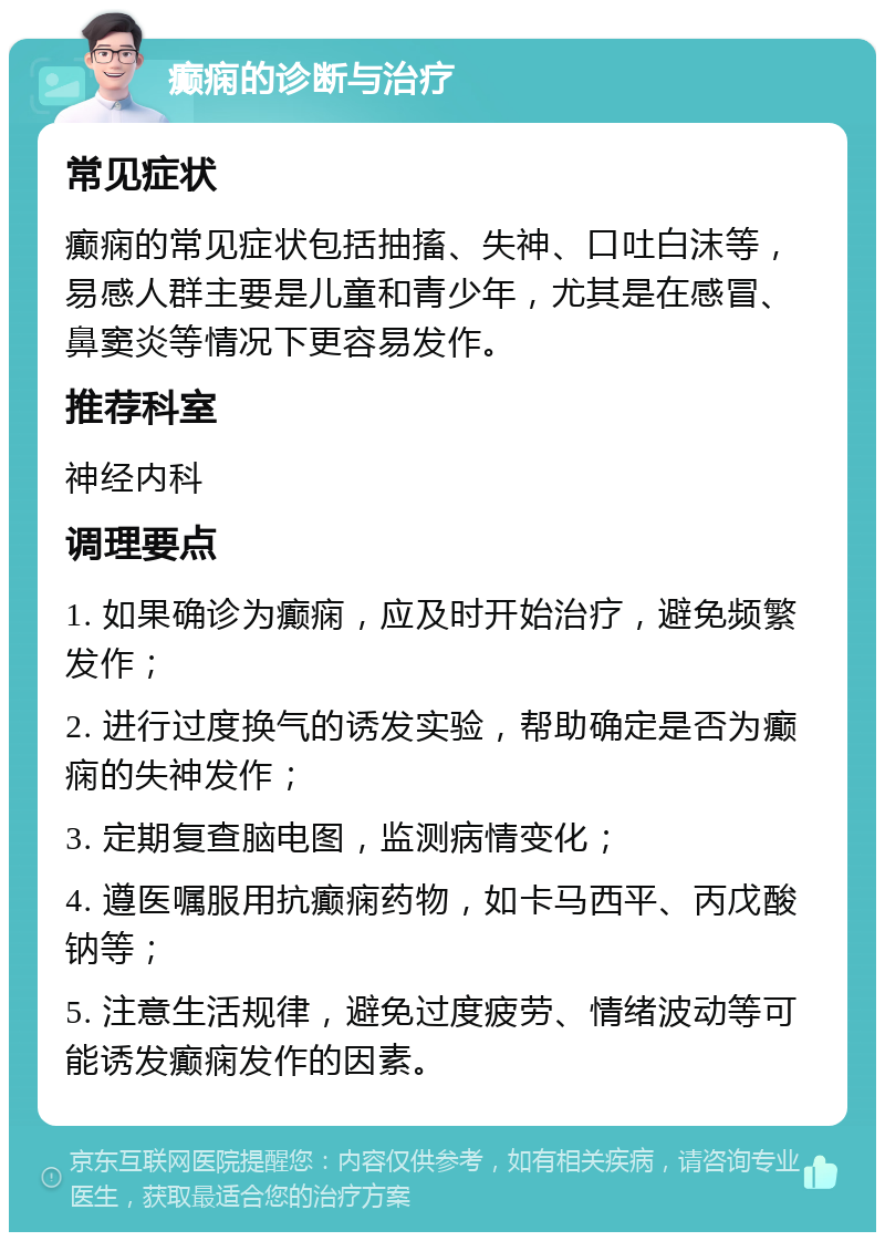 癫痫的诊断与治疗 常见症状 癫痫的常见症状包括抽搐、失神、口吐白沫等，易感人群主要是儿童和青少年，尤其是在感冒、鼻窦炎等情况下更容易发作。 推荐科室 神经内科 调理要点 1. 如果确诊为癫痫，应及时开始治疗，避免频繁发作； 2. 进行过度换气的诱发实验，帮助确定是否为癫痫的失神发作； 3. 定期复查脑电图，监测病情变化； 4. 遵医嘱服用抗癫痫药物，如卡马西平、丙戊酸钠等； 5. 注意生活规律，避免过度疲劳、情绪波动等可能诱发癫痫发作的因素。