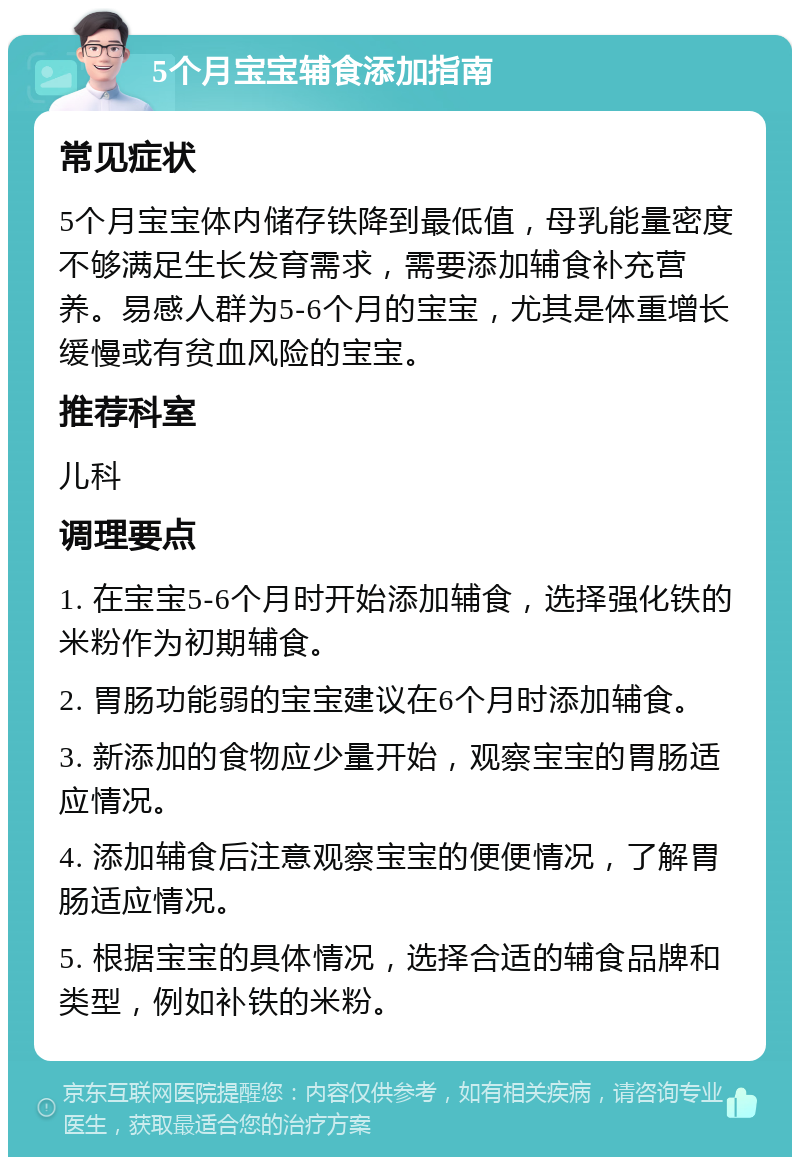 5个月宝宝辅食添加指南 常见症状 5个月宝宝体内储存铁降到最低值，母乳能量密度不够满足生长发育需求，需要添加辅食补充营养。易感人群为5-6个月的宝宝，尤其是体重增长缓慢或有贫血风险的宝宝。 推荐科室 儿科 调理要点 1. 在宝宝5-6个月时开始添加辅食，选择强化铁的米粉作为初期辅食。 2. 胃肠功能弱的宝宝建议在6个月时添加辅食。 3. 新添加的食物应少量开始，观察宝宝的胃肠适应情况。 4. 添加辅食后注意观察宝宝的便便情况，了解胃肠适应情况。 5. 根据宝宝的具体情况，选择合适的辅食品牌和类型，例如补铁的米粉。