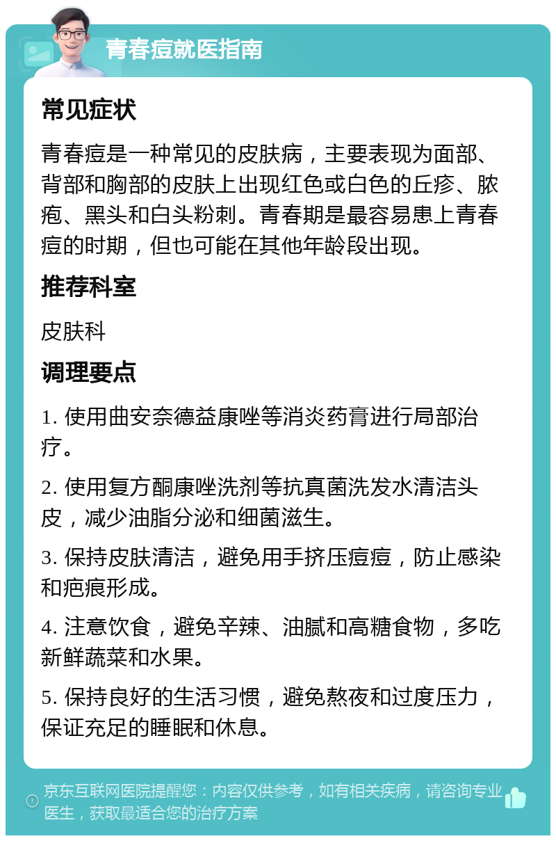 青春痘就医指南 常见症状 青春痘是一种常见的皮肤病，主要表现为面部、背部和胸部的皮肤上出现红色或白色的丘疹、脓疱、黑头和白头粉刺。青春期是最容易患上青春痘的时期，但也可能在其他年龄段出现。 推荐科室 皮肤科 调理要点 1. 使用曲安奈德益康唑等消炎药膏进行局部治疗。 2. 使用复方酮康唑洗剂等抗真菌洗发水清洁头皮，减少油脂分泌和细菌滋生。 3. 保持皮肤清洁，避免用手挤压痘痘，防止感染和疤痕形成。 4. 注意饮食，避免辛辣、油腻和高糖食物，多吃新鲜蔬菜和水果。 5. 保持良好的生活习惯，避免熬夜和过度压力，保证充足的睡眠和休息。