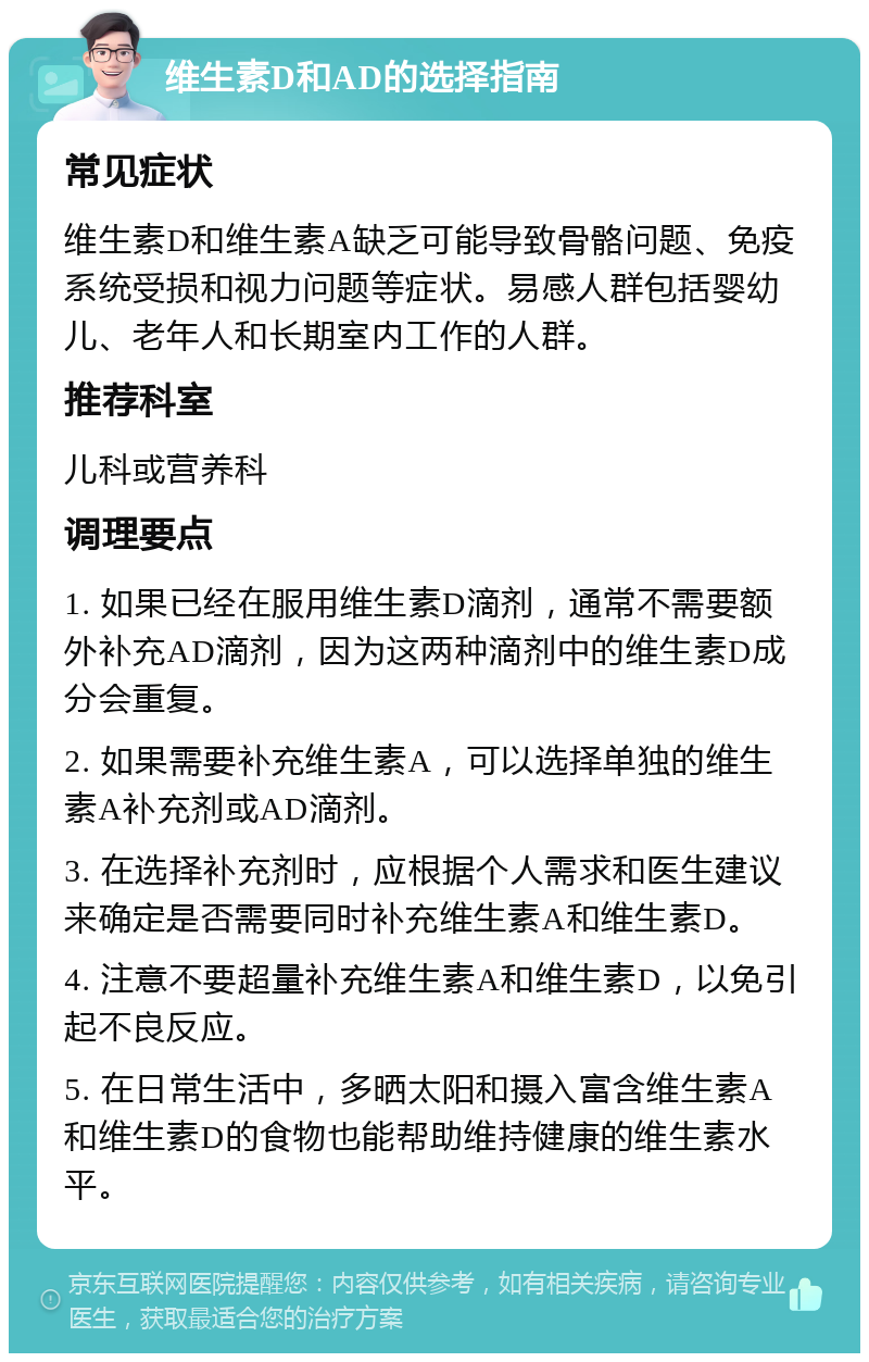 维生素D和AD的选择指南 常见症状 维生素D和维生素A缺乏可能导致骨骼问题、免疫系统受损和视力问题等症状。易感人群包括婴幼儿、老年人和长期室内工作的人群。 推荐科室 儿科或营养科 调理要点 1. 如果已经在服用维生素D滴剂，通常不需要额外补充AD滴剂，因为这两种滴剂中的维生素D成分会重复。 2. 如果需要补充维生素A，可以选择单独的维生素A补充剂或AD滴剂。 3. 在选择补充剂时，应根据个人需求和医生建议来确定是否需要同时补充维生素A和维生素D。 4. 注意不要超量补充维生素A和维生素D，以免引起不良反应。 5. 在日常生活中，多晒太阳和摄入富含维生素A和维生素D的食物也能帮助维持健康的维生素水平。