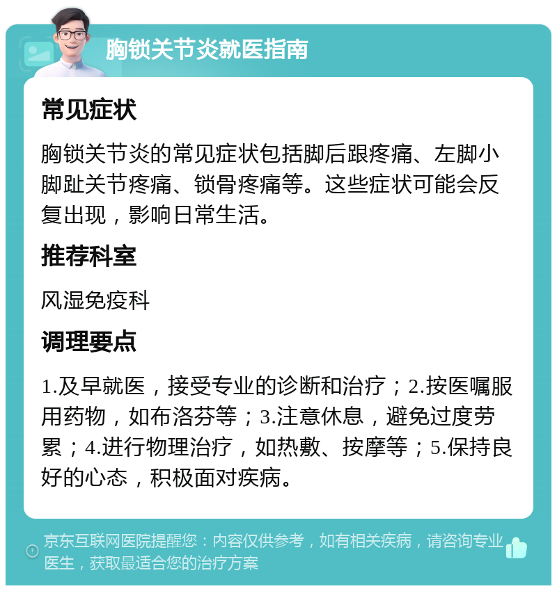 胸锁关节炎就医指南 常见症状 胸锁关节炎的常见症状包括脚后跟疼痛、左脚小脚趾关节疼痛、锁骨疼痛等。这些症状可能会反复出现，影响日常生活。 推荐科室 风湿免疫科 调理要点 1.及早就医，接受专业的诊断和治疗；2.按医嘱服用药物，如布洛芬等；3.注意休息，避免过度劳累；4.进行物理治疗，如热敷、按摩等；5.保持良好的心态，积极面对疾病。