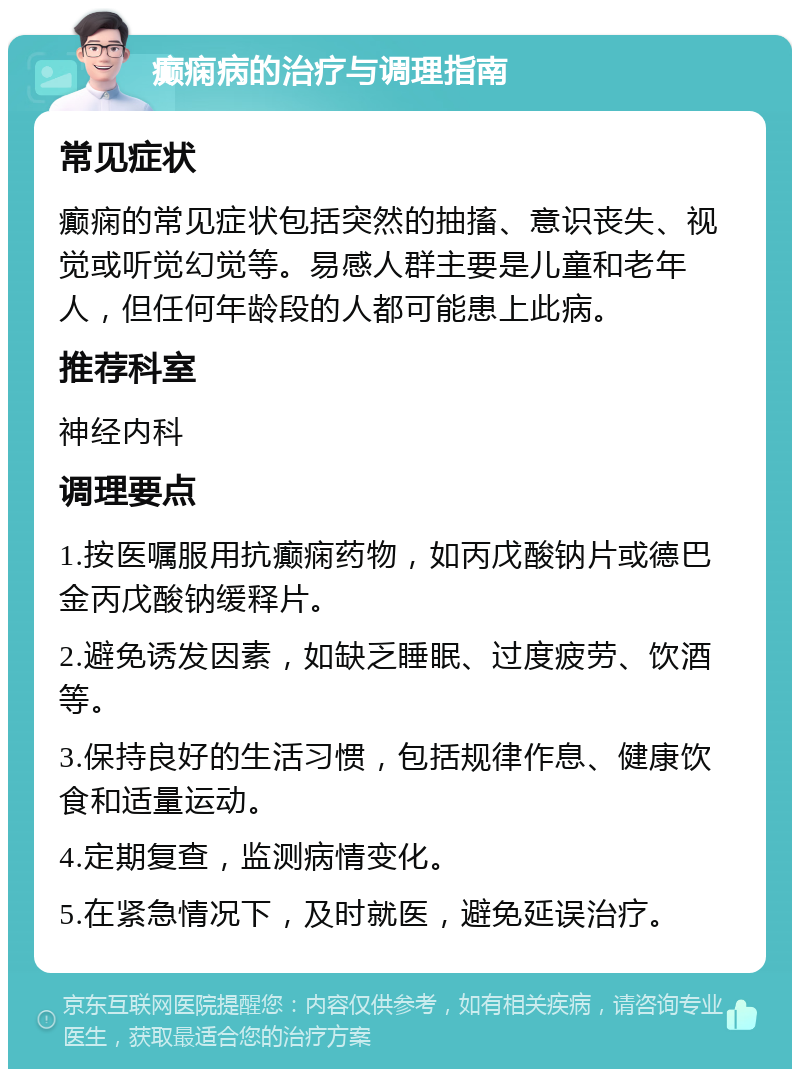 癫痫病的治疗与调理指南 常见症状 癫痫的常见症状包括突然的抽搐、意识丧失、视觉或听觉幻觉等。易感人群主要是儿童和老年人，但任何年龄段的人都可能患上此病。 推荐科室 神经内科 调理要点 1.按医嘱服用抗癫痫药物，如丙戊酸钠片或德巴金丙戊酸钠缓释片。 2.避免诱发因素，如缺乏睡眠、过度疲劳、饮酒等。 3.保持良好的生活习惯，包括规律作息、健康饮食和适量运动。 4.定期复查，监测病情变化。 5.在紧急情况下，及时就医，避免延误治疗。