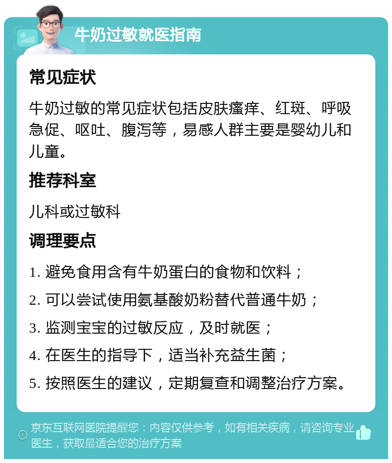 牛奶过敏就医指南 常见症状 牛奶过敏的常见症状包括皮肤瘙痒、红斑、呼吸急促、呕吐、腹泻等，易感人群主要是婴幼儿和儿童。 推荐科室 儿科或过敏科 调理要点 1. 避免食用含有牛奶蛋白的食物和饮料； 2. 可以尝试使用氨基酸奶粉替代普通牛奶； 3. 监测宝宝的过敏反应，及时就医； 4. 在医生的指导下，适当补充益生菌； 5. 按照医生的建议，定期复查和调整治疗方案。