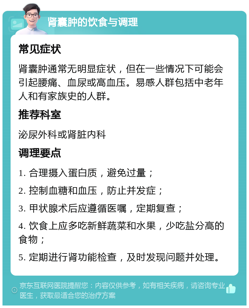 肾囊肿的饮食与调理 常见症状 肾囊肿通常无明显症状，但在一些情况下可能会引起腰痛、血尿或高血压。易感人群包括中老年人和有家族史的人群。 推荐科室 泌尿外科或肾脏内科 调理要点 1. 合理摄入蛋白质，避免过量； 2. 控制血糖和血压，防止并发症； 3. 甲状腺术后应遵循医嘱，定期复查； 4. 饮食上应多吃新鲜蔬菜和水果，少吃盐分高的食物； 5. 定期进行肾功能检查，及时发现问题并处理。