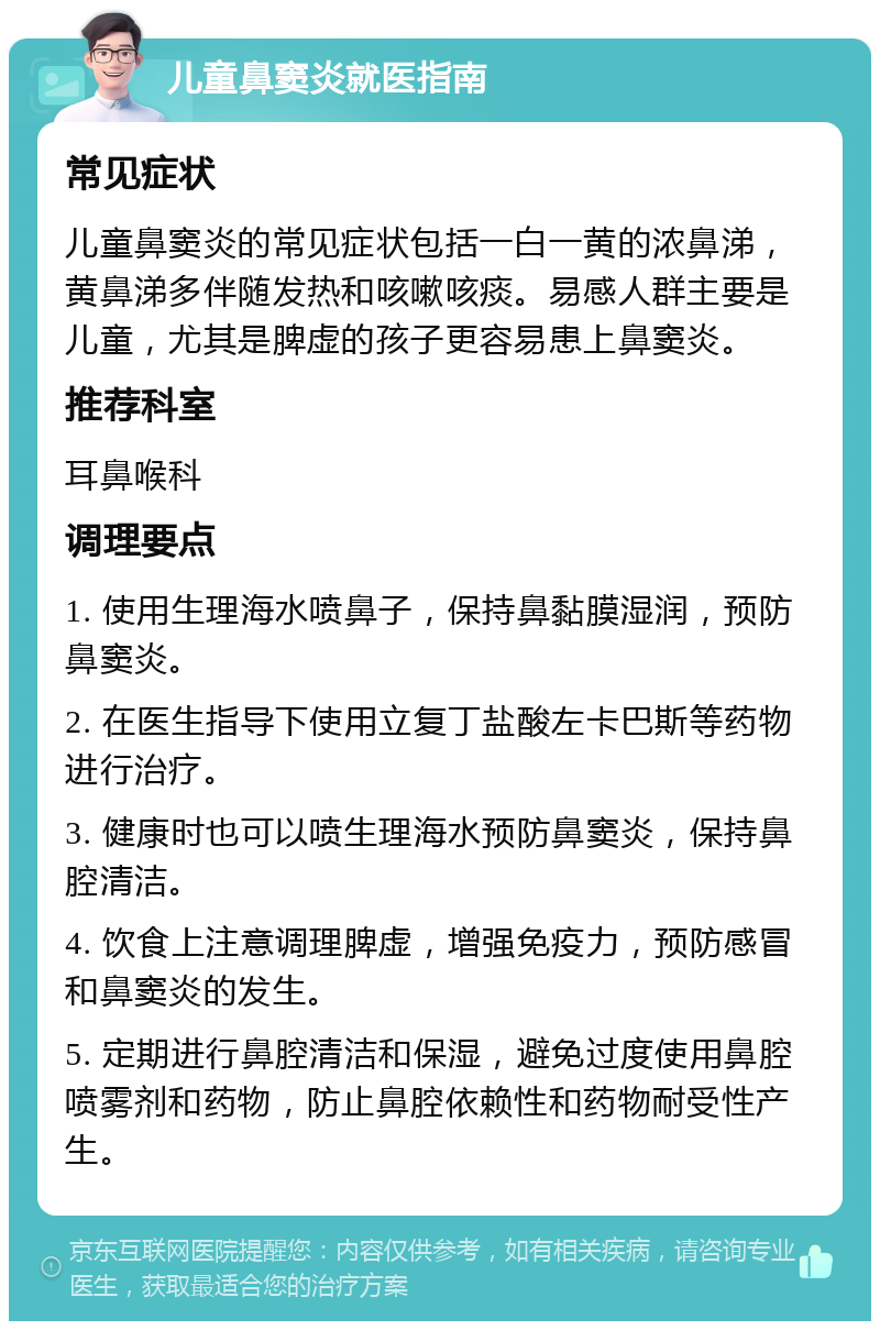 儿童鼻窦炎就医指南 常见症状 儿童鼻窦炎的常见症状包括一白一黄的浓鼻涕，黄鼻涕多伴随发热和咳嗽咳痰。易感人群主要是儿童，尤其是脾虚的孩子更容易患上鼻窦炎。 推荐科室 耳鼻喉科 调理要点 1. 使用生理海水喷鼻子，保持鼻黏膜湿润，预防鼻窦炎。 2. 在医生指导下使用立复丁盐酸左卡巴斯等药物进行治疗。 3. 健康时也可以喷生理海水预防鼻窦炎，保持鼻腔清洁。 4. 饮食上注意调理脾虚，增强免疫力，预防感冒和鼻窦炎的发生。 5. 定期进行鼻腔清洁和保湿，避免过度使用鼻腔喷雾剂和药物，防止鼻腔依赖性和药物耐受性产生。