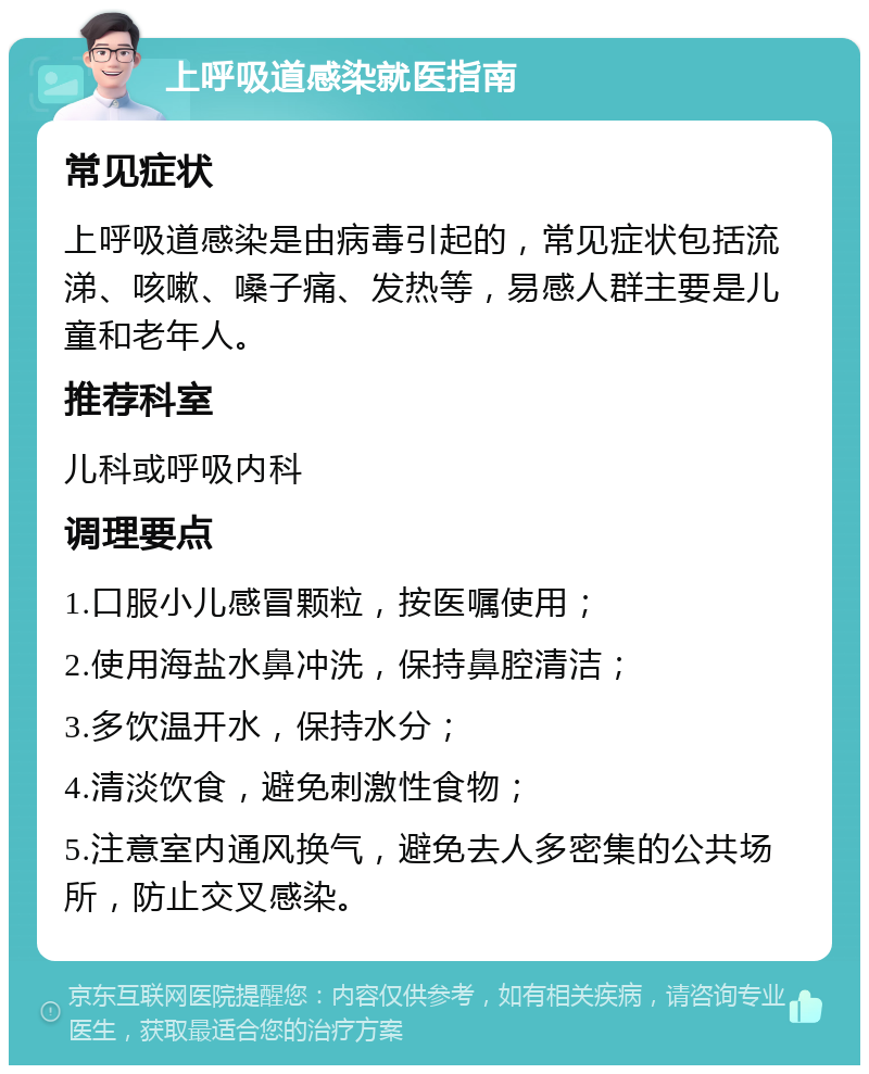 上呼吸道感染就医指南 常见症状 上呼吸道感染是由病毒引起的，常见症状包括流涕、咳嗽、嗓子痛、发热等，易感人群主要是儿童和老年人。 推荐科室 儿科或呼吸内科 调理要点 1.口服小儿感冒颗粒，按医嘱使用； 2.使用海盐水鼻冲洗，保持鼻腔清洁； 3.多饮温开水，保持水分； 4.清淡饮食，避免刺激性食物； 5.注意室内通风换气，避免去人多密集的公共场所，防止交叉感染。