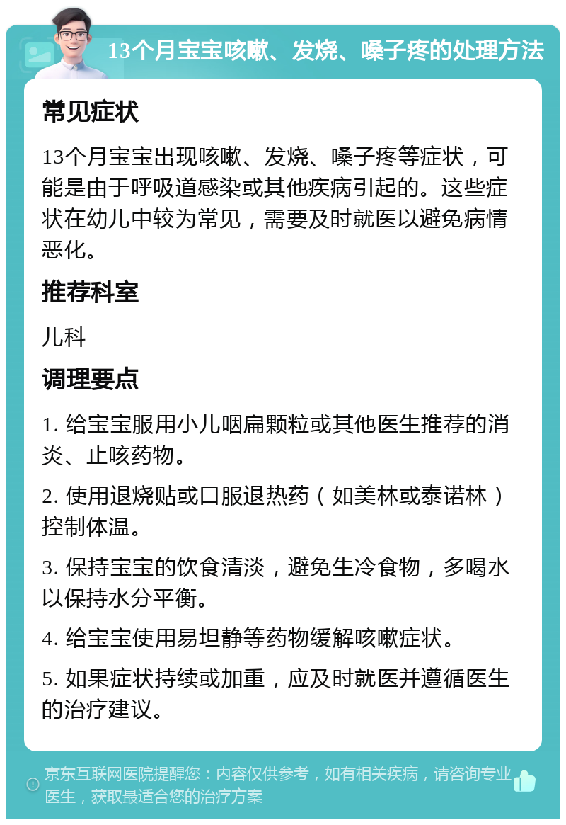 13个月宝宝咳嗽、发烧、嗓子疼的处理方法 常见症状 13个月宝宝出现咳嗽、发烧、嗓子疼等症状，可能是由于呼吸道感染或其他疾病引起的。这些症状在幼儿中较为常见，需要及时就医以避免病情恶化。 推荐科室 儿科 调理要点 1. 给宝宝服用小儿咽扁颗粒或其他医生推荐的消炎、止咳药物。 2. 使用退烧贴或口服退热药（如美林或泰诺林）控制体温。 3. 保持宝宝的饮食清淡，避免生冷食物，多喝水以保持水分平衡。 4. 给宝宝使用易坦静等药物缓解咳嗽症状。 5. 如果症状持续或加重，应及时就医并遵循医生的治疗建议。