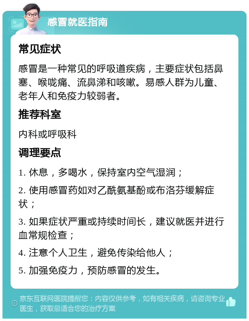 感冒就医指南 常见症状 感冒是一种常见的呼吸道疾病，主要症状包括鼻塞、喉咙痛、流鼻涕和咳嗽。易感人群为儿童、老年人和免疫力较弱者。 推荐科室 内科或呼吸科 调理要点 1. 休息，多喝水，保持室内空气湿润； 2. 使用感冒药如对乙酰氨基酚或布洛芬缓解症状； 3. 如果症状严重或持续时间长，建议就医并进行血常规检查； 4. 注意个人卫生，避免传染给他人； 5. 加强免疫力，预防感冒的发生。