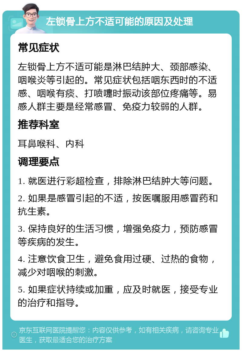 左锁骨上方不适可能的原因及处理 常见症状 左锁骨上方不适可能是淋巴结肿大、颈部感染、咽喉炎等引起的。常见症状包括咽东西时的不适感、咽喉有痰、打喷嚏时振动该部位疼痛等。易感人群主要是经常感冒、免疫力较弱的人群。 推荐科室 耳鼻喉科、内科 调理要点 1. 就医进行彩超检查，排除淋巴结肿大等问题。 2. 如果是感冒引起的不适，按医嘱服用感冒药和抗生素。 3. 保持良好的生活习惯，增强免疫力，预防感冒等疾病的发生。 4. 注意饮食卫生，避免食用过硬、过热的食物，减少对咽喉的刺激。 5. 如果症状持续或加重，应及时就医，接受专业的治疗和指导。