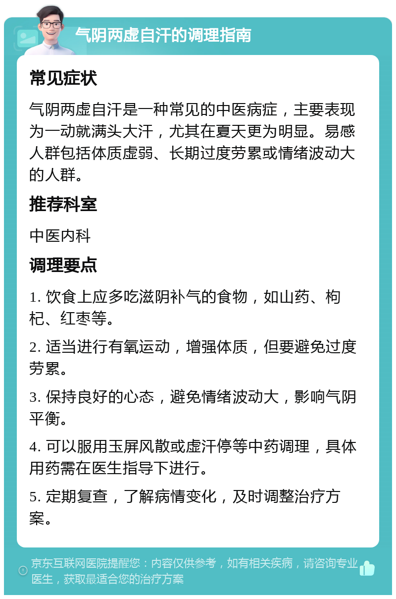 气阴两虚自汗的调理指南 常见症状 气阴两虚自汗是一种常见的中医病症，主要表现为一动就满头大汗，尤其在夏天更为明显。易感人群包括体质虚弱、长期过度劳累或情绪波动大的人群。 推荐科室 中医内科 调理要点 1. 饮食上应多吃滋阴补气的食物，如山药、枸杞、红枣等。 2. 适当进行有氧运动，增强体质，但要避免过度劳累。 3. 保持良好的心态，避免情绪波动大，影响气阴平衡。 4. 可以服用玉屏风散或虚汗停等中药调理，具体用药需在医生指导下进行。 5. 定期复查，了解病情变化，及时调整治疗方案。