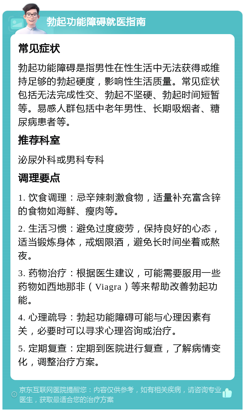 勃起功能障碍就医指南 常见症状 勃起功能障碍是指男性在性生活中无法获得或维持足够的勃起硬度，影响性生活质量。常见症状包括无法完成性交、勃起不坚硬、勃起时间短暂等。易感人群包括中老年男性、长期吸烟者、糖尿病患者等。 推荐科室 泌尿外科或男科专科 调理要点 1. 饮食调理：忌辛辣刺激食物，适量补充富含锌的食物如海鲜、瘦肉等。 2. 生活习惯：避免过度疲劳，保持良好的心态，适当锻炼身体，戒烟限酒，避免长时间坐着或熬夜。 3. 药物治疗：根据医生建议，可能需要服用一些药物如西地那非（Viagra）等来帮助改善勃起功能。 4. 心理疏导：勃起功能障碍可能与心理因素有关，必要时可以寻求心理咨询或治疗。 5. 定期复查：定期到医院进行复查，了解病情变化，调整治疗方案。