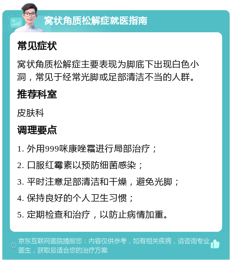 窝状角质松解症就医指南 常见症状 窝状角质松解症主要表现为脚底下出现白色小洞，常见于经常光脚或足部清洁不当的人群。 推荐科室 皮肤科 调理要点 1. 外用999咪康唑霜进行局部治疗； 2. 口服红霉素以预防细菌感染； 3. 平时注意足部清洁和干燥，避免光脚； 4. 保持良好的个人卫生习惯； 5. 定期检查和治疗，以防止病情加重。