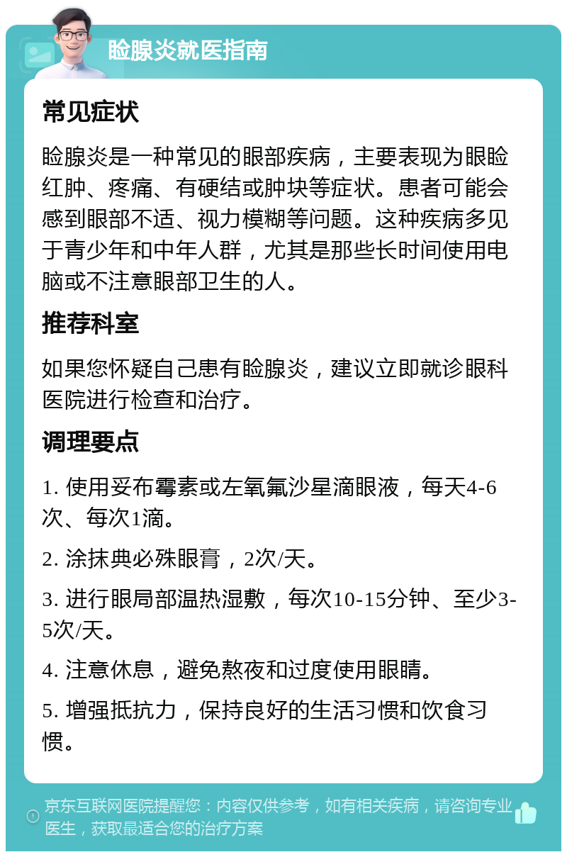 睑腺炎就医指南 常见症状 睑腺炎是一种常见的眼部疾病，主要表现为眼睑红肿、疼痛、有硬结或肿块等症状。患者可能会感到眼部不适、视力模糊等问题。这种疾病多见于青少年和中年人群，尤其是那些长时间使用电脑或不注意眼部卫生的人。 推荐科室 如果您怀疑自己患有睑腺炎，建议立即就诊眼科医院进行检查和治疗。 调理要点 1. 使用妥布霉素或左氧氟沙星滴眼液，每天4-6次、每次1滴。 2. 涂抹典必殊眼膏，2次/天。 3. 进行眼局部温热湿敷，每次10-15分钟、至少3-5次/天。 4. 注意休息，避免熬夜和过度使用眼睛。 5. 增强抵抗力，保持良好的生活习惯和饮食习惯。