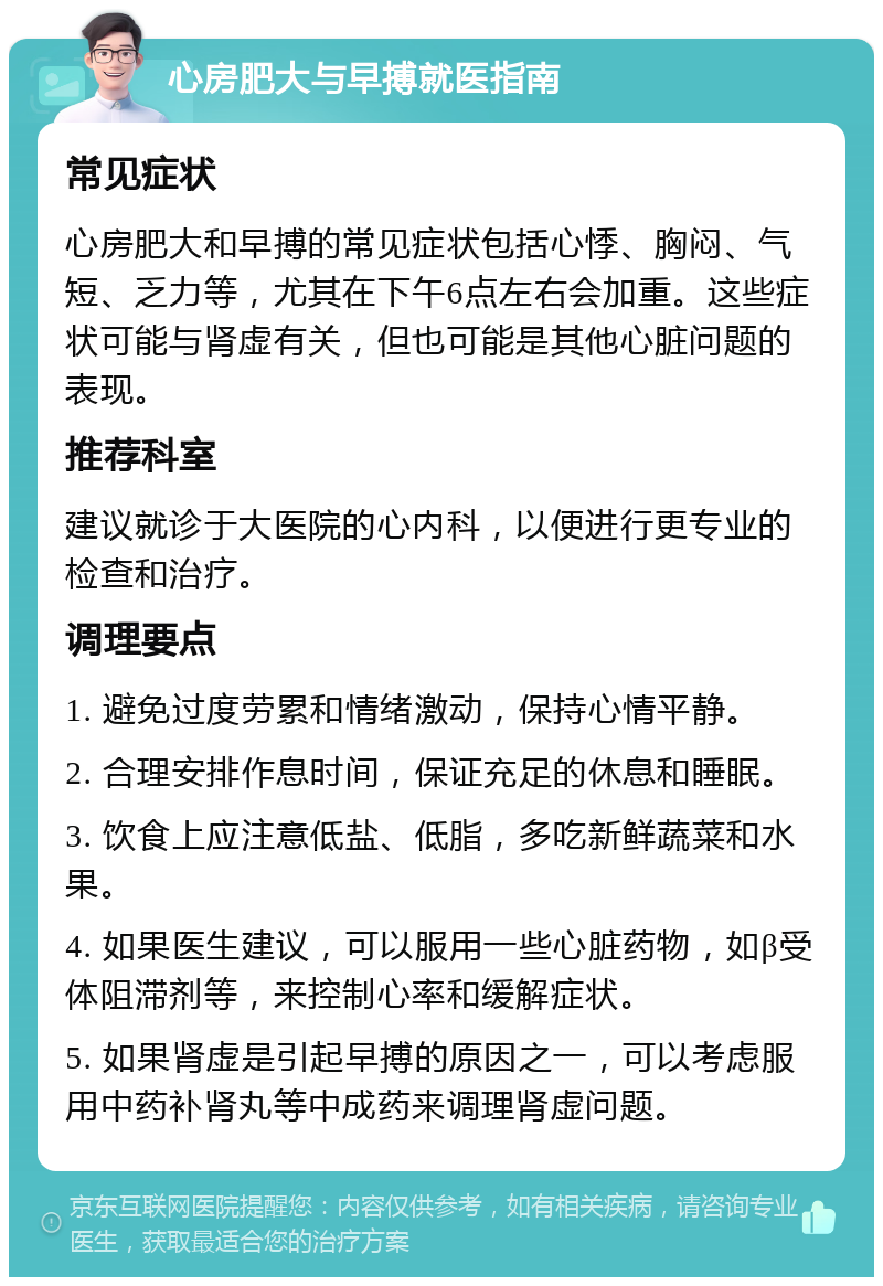 心房肥大与早搏就医指南 常见症状 心房肥大和早搏的常见症状包括心悸、胸闷、气短、乏力等，尤其在下午6点左右会加重。这些症状可能与肾虚有关，但也可能是其他心脏问题的表现。 推荐科室 建议就诊于大医院的心内科，以便进行更专业的检查和治疗。 调理要点 1. 避免过度劳累和情绪激动，保持心情平静。 2. 合理安排作息时间，保证充足的休息和睡眠。 3. 饮食上应注意低盐、低脂，多吃新鲜蔬菜和水果。 4. 如果医生建议，可以服用一些心脏药物，如β受体阻滞剂等，来控制心率和缓解症状。 5. 如果肾虚是引起早搏的原因之一，可以考虑服用中药补肾丸等中成药来调理肾虚问题。