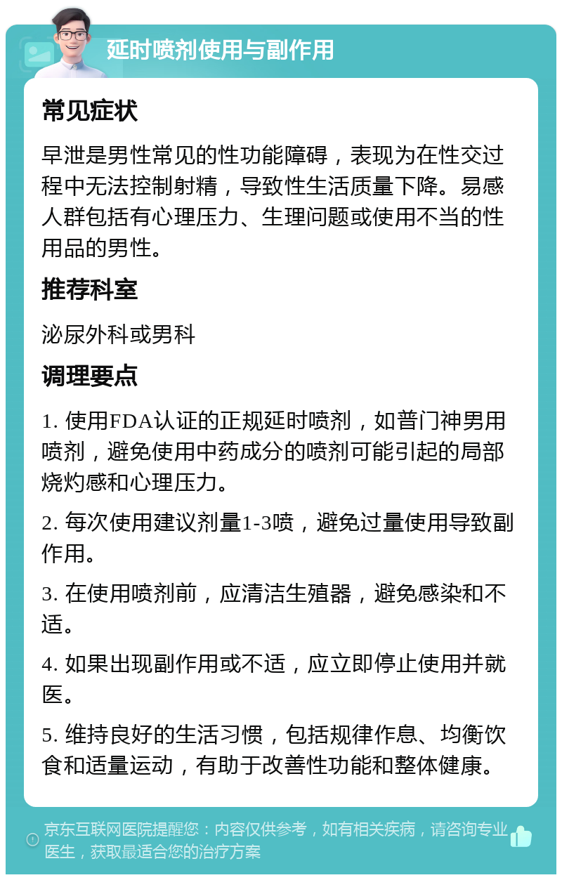 延时喷剂使用与副作用 常见症状 早泄是男性常见的性功能障碍，表现为在性交过程中无法控制射精，导致性生活质量下降。易感人群包括有心理压力、生理问题或使用不当的性用品的男性。 推荐科室 泌尿外科或男科 调理要点 1. 使用FDA认证的正规延时喷剂，如普门神男用喷剂，避免使用中药成分的喷剂可能引起的局部烧灼感和心理压力。 2. 每次使用建议剂量1-3喷，避免过量使用导致副作用。 3. 在使用喷剂前，应清洁生殖器，避免感染和不适。 4. 如果出现副作用或不适，应立即停止使用并就医。 5. 维持良好的生活习惯，包括规律作息、均衡饮食和适量运动，有助于改善性功能和整体健康。