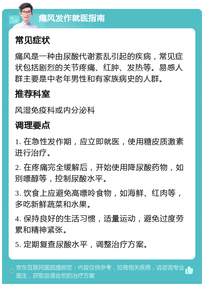 痛风发作就医指南 常见症状 痛风是一种由尿酸代谢紊乱引起的疾病，常见症状包括剧烈的关节疼痛、红肿、发热等。易感人群主要是中老年男性和有家族病史的人群。 推荐科室 风湿免疫科或内分泌科 调理要点 1. 在急性发作期，应立即就医，使用糖皮质激素进行治疗。 2. 在疼痛完全缓解后，开始使用降尿酸药物，如别嘌醇等，控制尿酸水平。 3. 饮食上应避免高嘌呤食物，如海鲜、红肉等，多吃新鲜蔬菜和水果。 4. 保持良好的生活习惯，适量运动，避免过度劳累和精神紧张。 5. 定期复查尿酸水平，调整治疗方案。