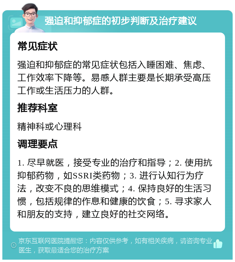 强迫和抑郁症的初步判断及治疗建议 常见症状 强迫和抑郁症的常见症状包括入睡困难、焦虑、工作效率下降等。易感人群主要是长期承受高压工作或生活压力的人群。 推荐科室 精神科或心理科 调理要点 1. 尽早就医，接受专业的治疗和指导；2. 使用抗抑郁药物，如SSRI类药物；3. 进行认知行为疗法，改变不良的思维模式；4. 保持良好的生活习惯，包括规律的作息和健康的饮食；5. 寻求家人和朋友的支持，建立良好的社交网络。