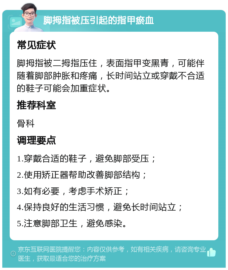 脚拇指被压引起的指甲瘀血 常见症状 脚拇指被二拇指压住，表面指甲变黑青，可能伴随着脚部肿胀和疼痛，长时间站立或穿戴不合适的鞋子可能会加重症状。 推荐科室 骨科 调理要点 1.穿戴合适的鞋子，避免脚部受压； 2.使用矫正器帮助改善脚部结构； 3.如有必要，考虑手术矫正； 4.保持良好的生活习惯，避免长时间站立； 5.注意脚部卫生，避免感染。