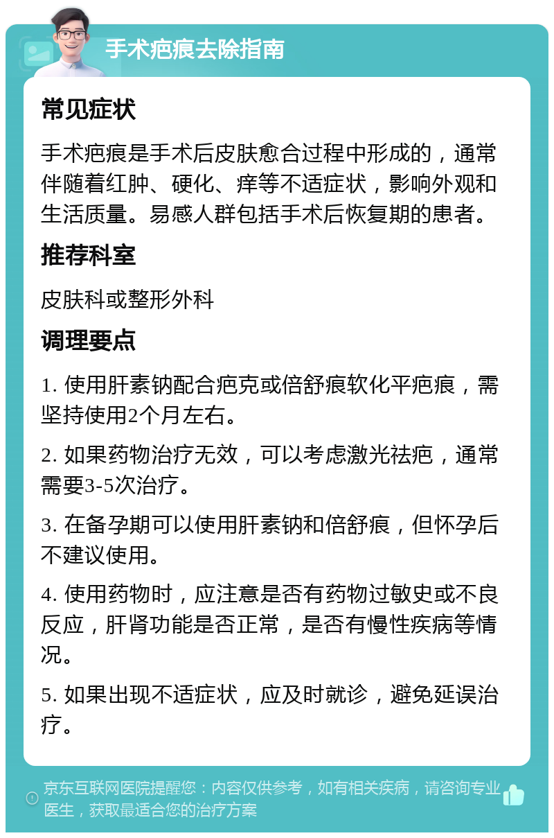 手术疤痕去除指南 常见症状 手术疤痕是手术后皮肤愈合过程中形成的，通常伴随着红肿、硬化、痒等不适症状，影响外观和生活质量。易感人群包括手术后恢复期的患者。 推荐科室 皮肤科或整形外科 调理要点 1. 使用肝素钠配合疤克或倍舒痕软化平疤痕，需坚持使用2个月左右。 2. 如果药物治疗无效，可以考虑激光祛疤，通常需要3-5次治疗。 3. 在备孕期可以使用肝素钠和倍舒痕，但怀孕后不建议使用。 4. 使用药物时，应注意是否有药物过敏史或不良反应，肝肾功能是否正常，是否有慢性疾病等情况。 5. 如果出现不适症状，应及时就诊，避免延误治疗。