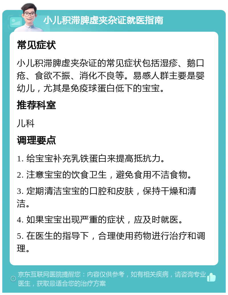 小儿积滞脾虚夹杂证就医指南 常见症状 小儿积滞脾虚夹杂证的常见症状包括湿疹、鹅口疮、食欲不振、消化不良等。易感人群主要是婴幼儿，尤其是免疫球蛋白低下的宝宝。 推荐科室 儿科 调理要点 1. 给宝宝补充乳铁蛋白来提高抵抗力。 2. 注意宝宝的饮食卫生，避免食用不洁食物。 3. 定期清洁宝宝的口腔和皮肤，保持干燥和清洁。 4. 如果宝宝出现严重的症状，应及时就医。 5. 在医生的指导下，合理使用药物进行治疗和调理。