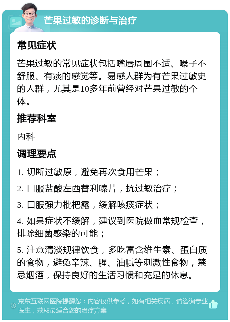 芒果过敏的诊断与治疗 常见症状 芒果过敏的常见症状包括嘴唇周围不适、嗓子不舒服、有痰的感觉等。易感人群为有芒果过敏史的人群，尤其是10多年前曾经对芒果过敏的个体。 推荐科室 内科 调理要点 1. 切断过敏原，避免再次食用芒果； 2. 口服盐酸左西替利嗪片，抗过敏治疗； 3. 口服强力枇杷露，缓解咳痰症状； 4. 如果症状不缓解，建议到医院做血常规检查，排除细菌感染的可能； 5. 注意清淡规律饮食，多吃富含维生素、蛋白质的食物，避免辛辣、腥、油腻等刺激性食物，禁忌烟酒，保持良好的生活习惯和充足的休息。