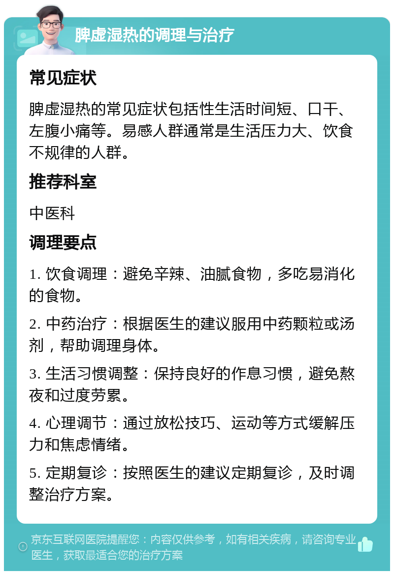 脾虚湿热的调理与治疗 常见症状 脾虚湿热的常见症状包括性生活时间短、口干、左腹小痛等。易感人群通常是生活压力大、饮食不规律的人群。 推荐科室 中医科 调理要点 1. 饮食调理：避免辛辣、油腻食物，多吃易消化的食物。 2. 中药治疗：根据医生的建议服用中药颗粒或汤剂，帮助调理身体。 3. 生活习惯调整：保持良好的作息习惯，避免熬夜和过度劳累。 4. 心理调节：通过放松技巧、运动等方式缓解压力和焦虑情绪。 5. 定期复诊：按照医生的建议定期复诊，及时调整治疗方案。