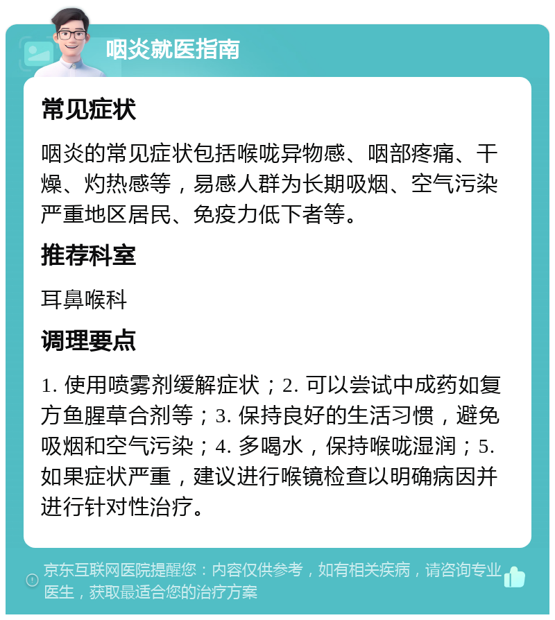 咽炎就医指南 常见症状 咽炎的常见症状包括喉咙异物感、咽部疼痛、干燥、灼热感等，易感人群为长期吸烟、空气污染严重地区居民、免疫力低下者等。 推荐科室 耳鼻喉科 调理要点 1. 使用喷雾剂缓解症状；2. 可以尝试中成药如复方鱼腥草合剂等；3. 保持良好的生活习惯，避免吸烟和空气污染；4. 多喝水，保持喉咙湿润；5. 如果症状严重，建议进行喉镜检查以明确病因并进行针对性治疗。