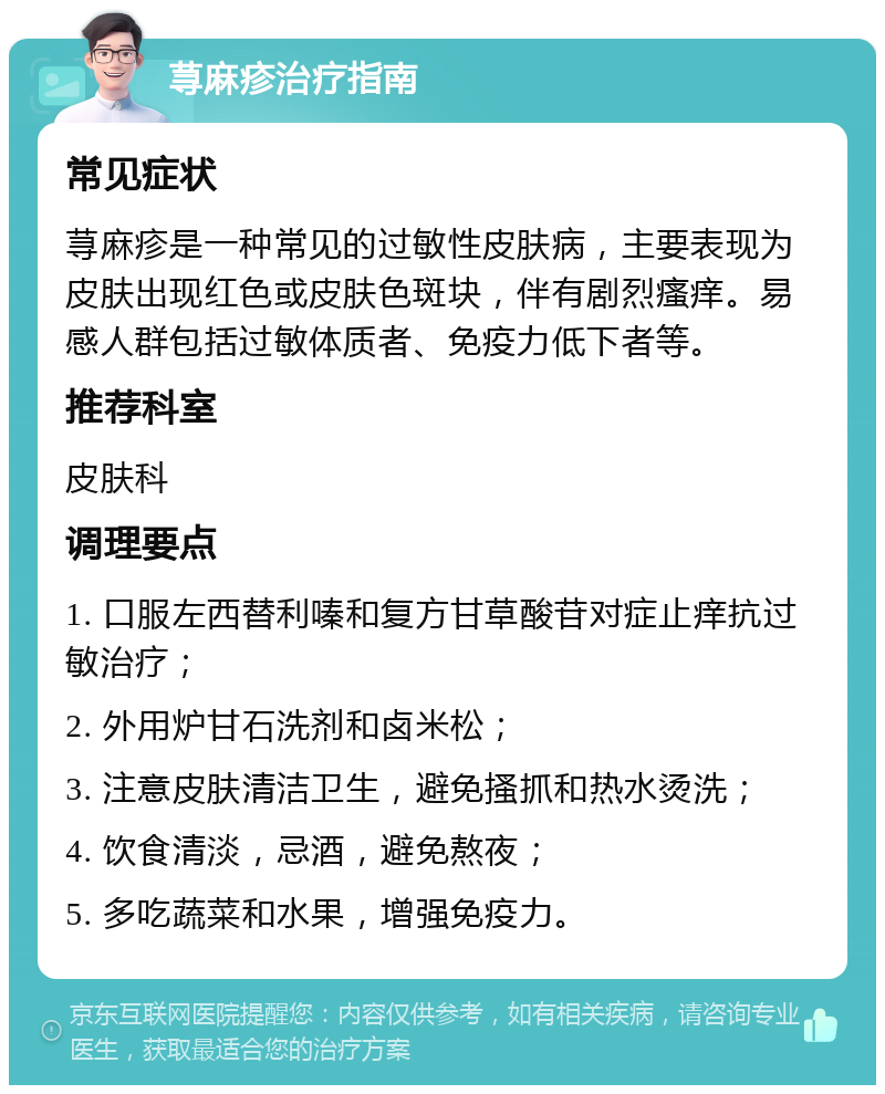 荨麻疹治疗指南 常见症状 荨麻疹是一种常见的过敏性皮肤病，主要表现为皮肤出现红色或皮肤色斑块，伴有剧烈瘙痒。易感人群包括过敏体质者、免疫力低下者等。 推荐科室 皮肤科 调理要点 1. 口服左西替利嗪和复方甘草酸苷对症止痒抗过敏治疗； 2. 外用炉甘石洗剂和卤米松； 3. 注意皮肤清洁卫生，避免搔抓和热水烫洗； 4. 饮食清淡，忌酒，避免熬夜； 5. 多吃蔬菜和水果，增强免疫力。