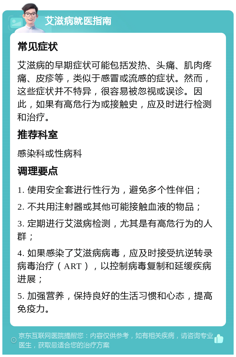 艾滋病就医指南 常见症状 艾滋病的早期症状可能包括发热、头痛、肌肉疼痛、皮疹等，类似于感冒或流感的症状。然而，这些症状并不特异，很容易被忽视或误诊。因此，如果有高危行为或接触史，应及时进行检测和治疗。 推荐科室 感染科或性病科 调理要点 1. 使用安全套进行性行为，避免多个性伴侣； 2. 不共用注射器或其他可能接触血液的物品； 3. 定期进行艾滋病检测，尤其是有高危行为的人群； 4. 如果感染了艾滋病病毒，应及时接受抗逆转录病毒治疗（ART），以控制病毒复制和延缓疾病进展； 5. 加强营养，保持良好的生活习惯和心态，提高免疫力。