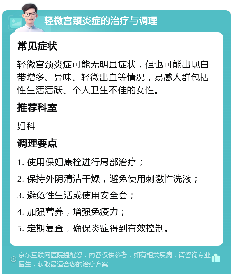 轻微宫颈炎症的治疗与调理 常见症状 轻微宫颈炎症可能无明显症状，但也可能出现白带增多、异味、轻微出血等情况，易感人群包括性生活活跃、个人卫生不佳的女性。 推荐科室 妇科 调理要点 1. 使用保妇康栓进行局部治疗； 2. 保持外阴清洁干燥，避免使用刺激性洗液； 3. 避免性生活或使用安全套； 4. 加强营养，增强免疫力； 5. 定期复查，确保炎症得到有效控制。