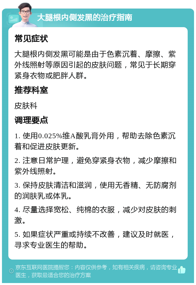 大腿根内侧发黑的治疗指南 常见症状 大腿根内侧发黑可能是由于色素沉着、摩擦、紫外线照射等原因引起的皮肤问题，常见于长期穿紧身衣物或肥胖人群。 推荐科室 皮肤科 调理要点 1. 使用0.025%维A酸乳膏外用，帮助去除色素沉着和促进皮肤更新。 2. 注意日常护理，避免穿紧身衣物，减少摩擦和紫外线照射。 3. 保持皮肤清洁和滋润，使用无香精、无防腐剂的润肤乳或体乳。 4. 尽量选择宽松、纯棉的衣服，减少对皮肤的刺激。 5. 如果症状严重或持续不改善，建议及时就医，寻求专业医生的帮助。