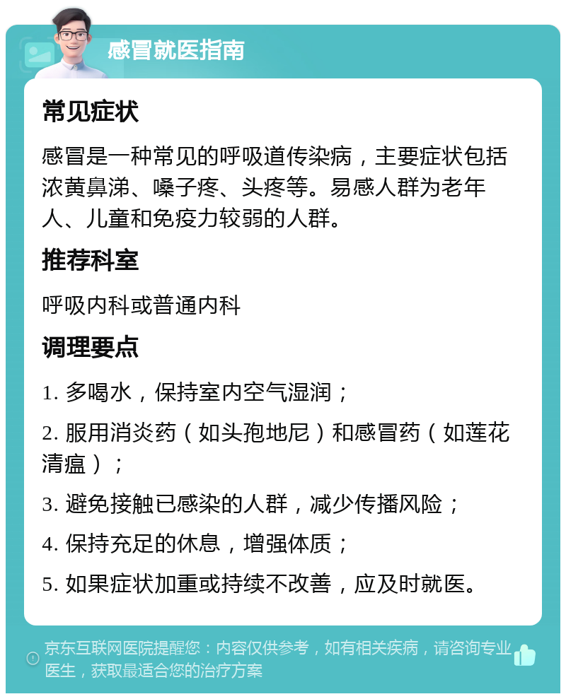 感冒就医指南 常见症状 感冒是一种常见的呼吸道传染病，主要症状包括浓黄鼻涕、嗓子疼、头疼等。易感人群为老年人、儿童和免疫力较弱的人群。 推荐科室 呼吸内科或普通内科 调理要点 1. 多喝水，保持室内空气湿润； 2. 服用消炎药（如头孢地尼）和感冒药（如莲花清瘟）； 3. 避免接触已感染的人群，减少传播风险； 4. 保持充足的休息，增强体质； 5. 如果症状加重或持续不改善，应及时就医。