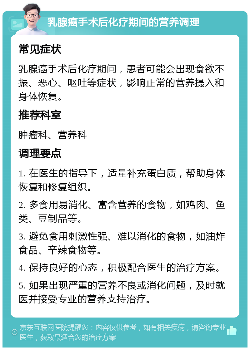 乳腺癌手术后化疗期间的营养调理 常见症状 乳腺癌手术后化疗期间，患者可能会出现食欲不振、恶心、呕吐等症状，影响正常的营养摄入和身体恢复。 推荐科室 肿瘤科、营养科 调理要点 1. 在医生的指导下，适量补充蛋白质，帮助身体恢复和修复组织。 2. 多食用易消化、富含营养的食物，如鸡肉、鱼类、豆制品等。 3. 避免食用刺激性强、难以消化的食物，如油炸食品、辛辣食物等。 4. 保持良好的心态，积极配合医生的治疗方案。 5. 如果出现严重的营养不良或消化问题，及时就医并接受专业的营养支持治疗。